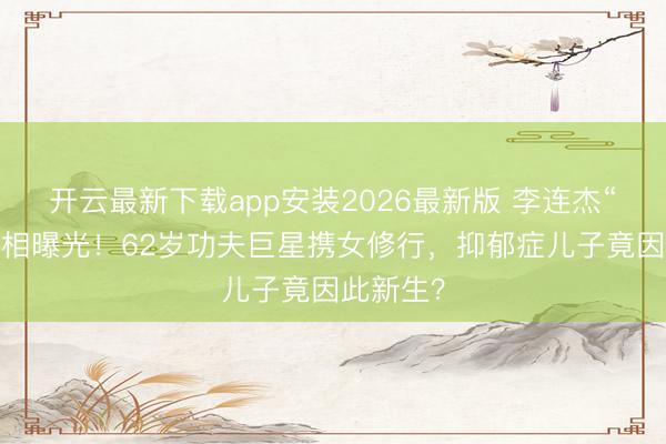 开云最新下载app安装2026最新版 李连杰“落发”真相曝光！62岁功夫巨星携女修行，抑郁症儿子竟因此新生？