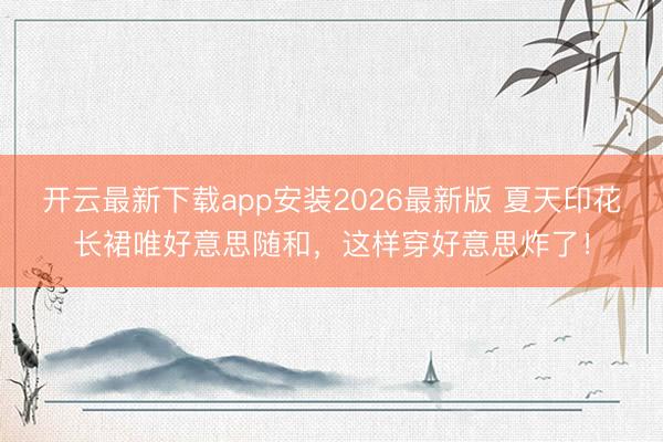 开云最新下载app安装2026最新版 夏天印花长裙唯好意思随和，这样穿好意思炸了！