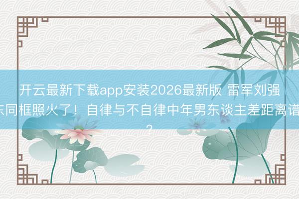 开云最新下载app安装2026最新版 雷军刘强东同框照火了！自律与不自律中年男东谈主差距离谱？