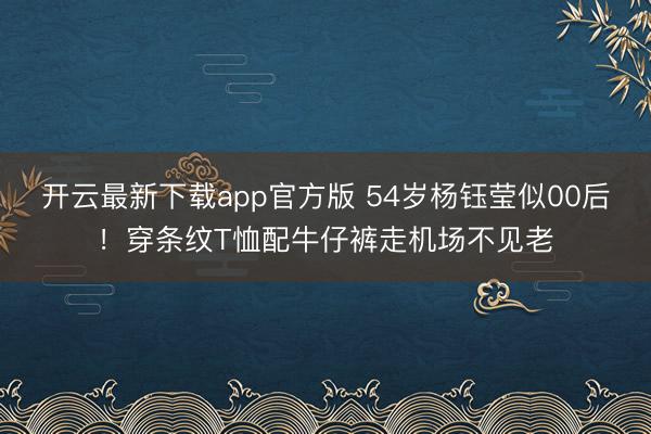 开云最新下载app官方版 54岁杨钰莹似00后！穿条纹T恤配牛仔裤走机场不见老