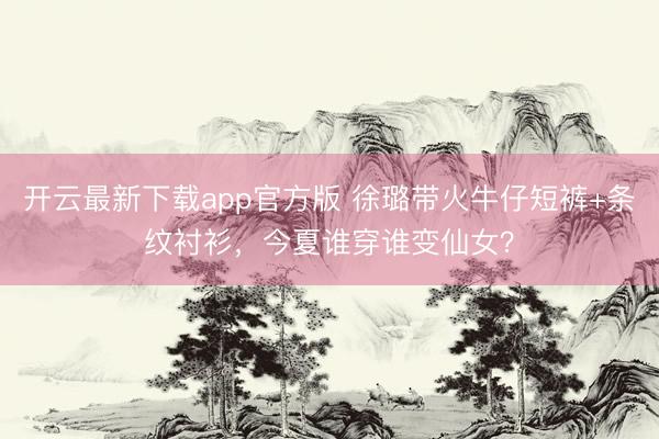 开云最新下载app官方版 徐璐带火牛仔短裤+条纹衬衫,今夏谁穿谁变仙女?