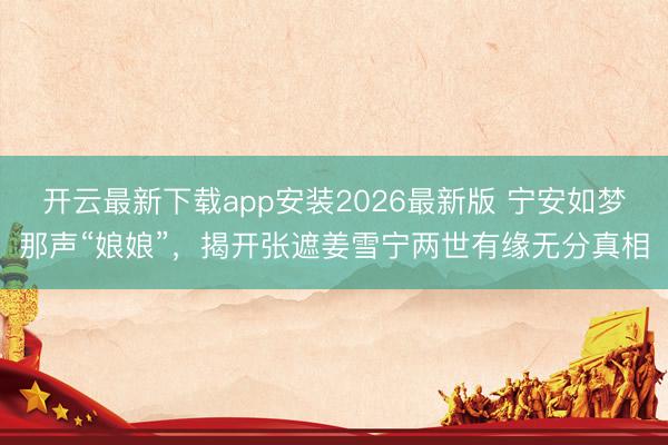 开云最新下载app安装2026最新版 宁安如梦那声“娘娘”，揭开张遮姜雪宁两世有缘无分真相