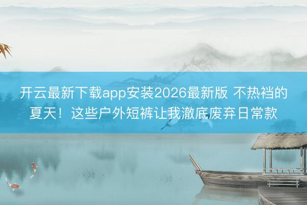 开云最新下载app安装2026最新版 不热裆的夏天！这些户外短裤让我澈底废弃日常款