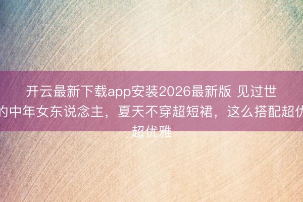 开云最新下载app安装2026最新版 见过世面的中年女东说念主，夏天不穿超短裙，这么搭配超优雅