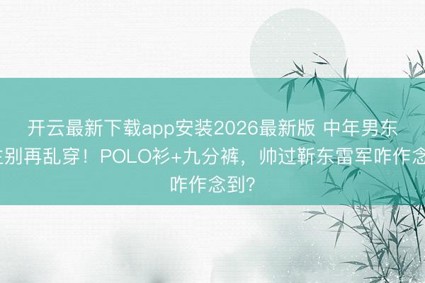 开云最新下载app安装2026最新版 中年男东谈主别再乱穿！POLO衫+九分裤，帅过靳东雷军咋作念到？
