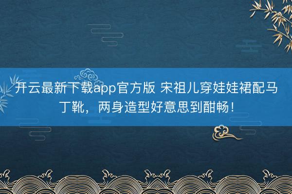 开云最新下载app官方版 宋祖儿穿娃娃裙配马丁靴，两身造型好意思到酣畅！