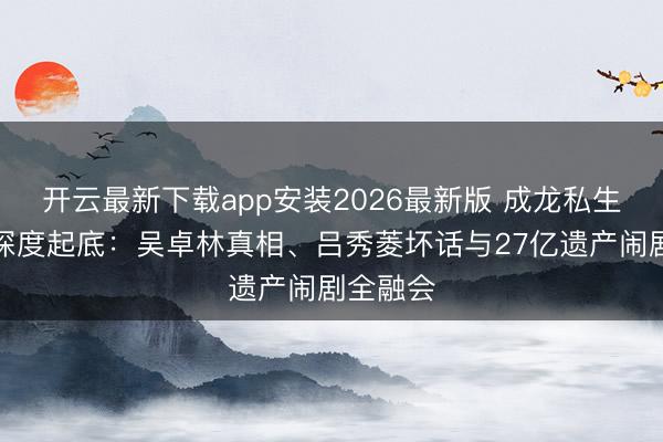 开云最新下载app安装2026最新版 成龙私生子风云深度起底：吴卓林真相、吕秀菱坏话与27亿遗产闹剧全融会