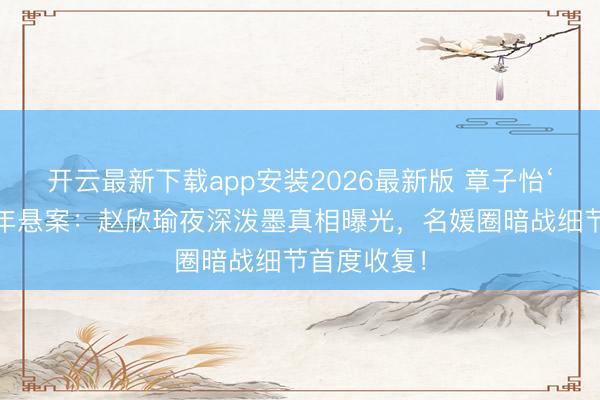 开云最新下载app安装2026最新版 章子怡‘泼墨门’十年悬案:赵欣瑜夜深泼墨真相曝光,名媛圈暗战细节首度收复!