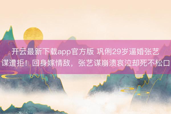 开云最新下载app官方版 巩俐29岁逼婚张艺谋遭拒！回身嫁情敌，张艺谋崩溃哀泣却死不松口