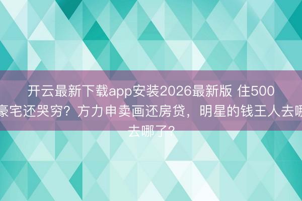 开云最新下载app安装2026最新版 住5000万豪宅还哭穷？方力申卖画还房贷，明星的钱王人去哪了？