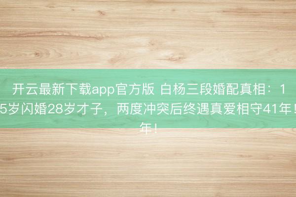 开云最新下载app官方版 白杨三段婚配真相：15岁闪婚28岁才子，两度冲突后终遇真爱相守41年！