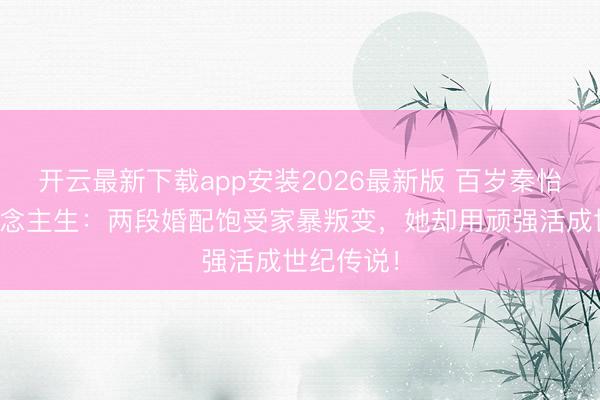 开云最新下载app安装2026最新版 百岁秦怡泣血东说念主生：两段婚配饱受家暴叛变，她却用顽强活成世纪传说！