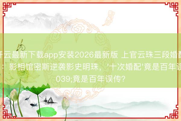 开云最新下载app安装2026最新版 上官云珠三段婚配真相：影相馆密斯逆袭影史明珠，'十次婚配'竟是百年误传？
