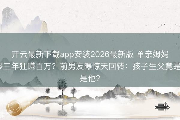 开云最新下载app安装2026最新版 单亲姆妈卖惨三年狂赚百万？前男友曝惊天回转：孩子生父竟是他？