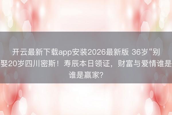 开云最新下载app安装2026最新版 36岁“别墅哥”娶20岁四川密斯！寿辰本日领证，财富与爱情谁是赢家？