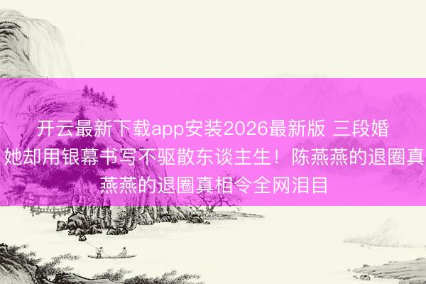 开云最新下载app安装2026最新版 三段婚配王人被弃，她却用银幕书写不驱散东谈主生！陈燕燕的退圈真相令全网泪目
