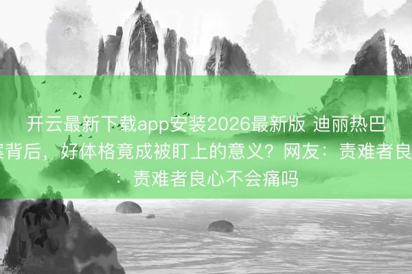 开云最新下载app安装2026最新版 迪丽热巴40起维权案背后，好体格竟成被盯上的意义？网友：责难者良心不会痛吗