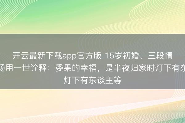 开云最新下载app官方版 15岁初婚、三段情路！白杨用一世诠释：委果的幸福，是半夜归家时灯下有东谈主等