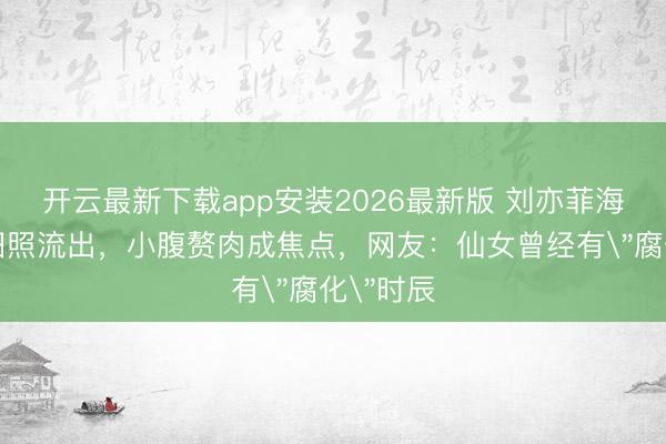 开云最新下载app安装2026最新版 刘亦菲海边吊带旧照流出，小腹赘肉成焦点，网友：仙女曾经有