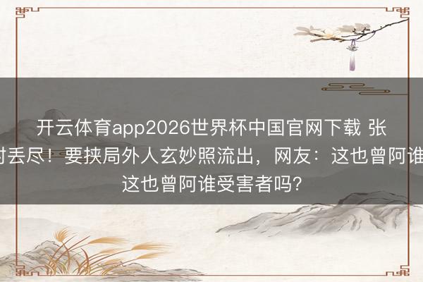 开云体育app2026世界杯中国官网下载 张婉婷脸绝对丢尽！要挟局外人玄妙照流出，网友：这也曾阿谁受害者吗？