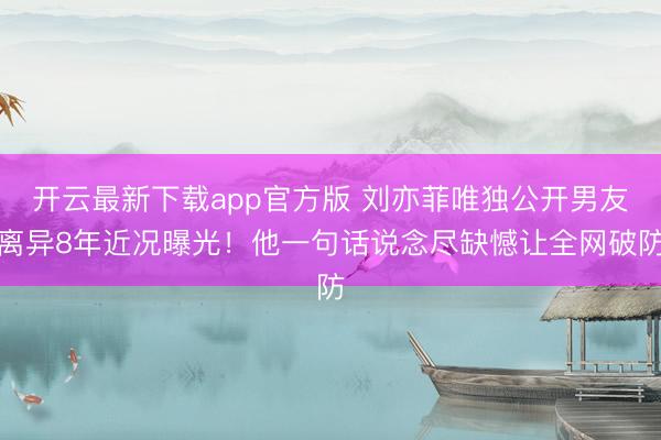 开云最新下载app官方版 刘亦菲唯独公开男友离异8年近况曝光！他一句话说念尽缺憾让全网破防