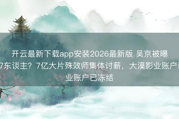 开云最新下载app安装2026最新版 吴京被曝欠薪17东谈主？7亿大片殊效师集体讨薪，大漠影业账户已冻结