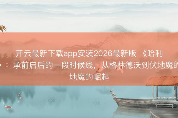 开云最新下载app安装2026最新版 《哈利波特》：承前启后的一段时候线，从格林德沃到伏地魔的崛起