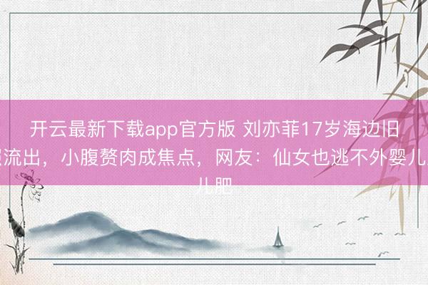 开云最新下载app官方版 刘亦菲17岁海边旧照流出，小腹赘肉成焦点，网友：仙女也逃不外婴儿肥
