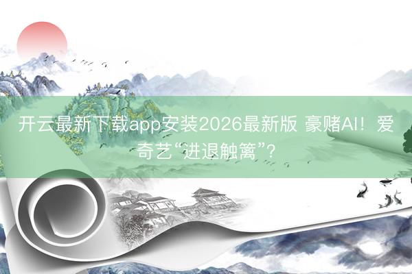 开云最新下载app安装2026最新版 豪赌AI！爱奇艺“进退触篱”？