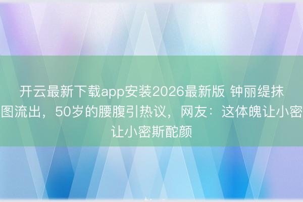 开云最新下载app安装2026最新版 钟丽缇抹胸装生图流出，50岁的腰腹引热议，网友：这体魄让小密斯酡颜