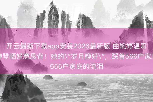 开云最新下载app安装2026最新版 曲婉婷温哥华豪宅弹琴晒好意思背！她的