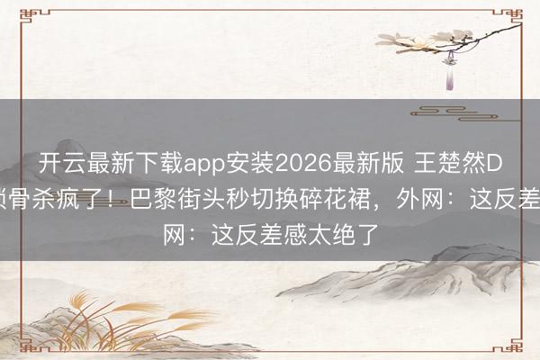 开云最新下载app安装2026最新版 王楚然Dior黑裙锁骨杀疯了！巴黎街头秒切换碎花裙，外网：这反差感太绝了
