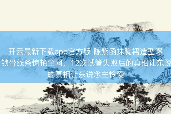 开云最新下载app官方版 陈紫函抹胸裙造型曝光！49岁锁骨线条惊艳全网，12次试管失败后的真相让东说念主怜爱