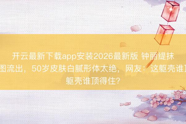 开云最新下载app安装2026最新版 钟丽缇抹胸裙生图流出，50岁皮肤白腻形体太绝，网友：这躯壳谁顶得住？