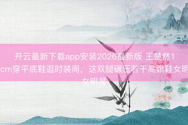 开云最新下载app安装2026最新版 王楚然172cm穿平底鞋逛时装周，这双腿碾压若干高跟鞋女明星