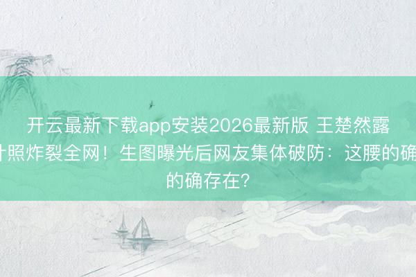 开云最新下载app安装2026最新版 王楚然露腰生计照炸裂全网！生图曝光后网友集体破防：这腰的确存在？