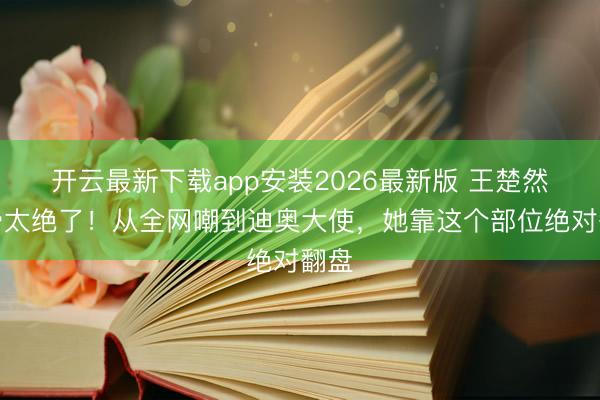 开云最新下载app安装2026最新版 王楚然锁骨太绝了！从全网嘲到迪奥大使，她靠这个部位绝对翻盘
