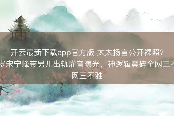 开云最新下载app官方版 太太扬言公开裸照？45岁宋宁峰带男儿出轨灌音曝光，神逻辑震碎全网三不雅