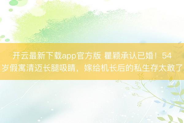 开云最新下载app官方版 瞿颖承认已婚！54岁假寓清迈长腿吸睛，嫁给机长后的私生存太敢了