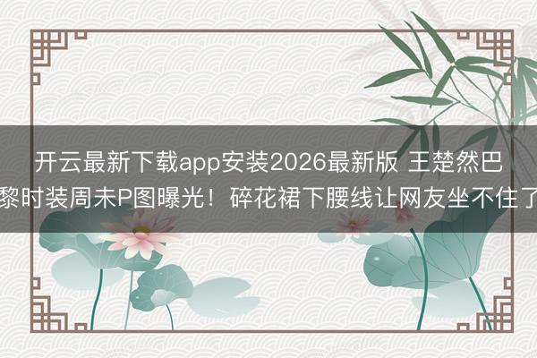开云最新下载app安装2026最新版 王楚然巴黎时装周未P图曝光！碎花裙下腰线让网友坐不住了