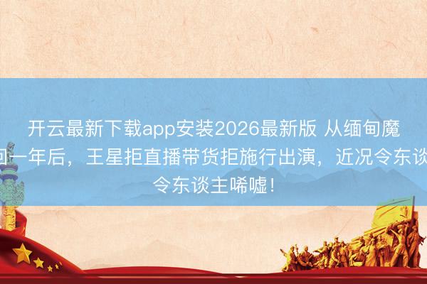开云最新下载app安装2026最新版 从缅甸魔窟被救回一年后，王星拒直播带货拒施行出演，近况令东谈主唏嘘！