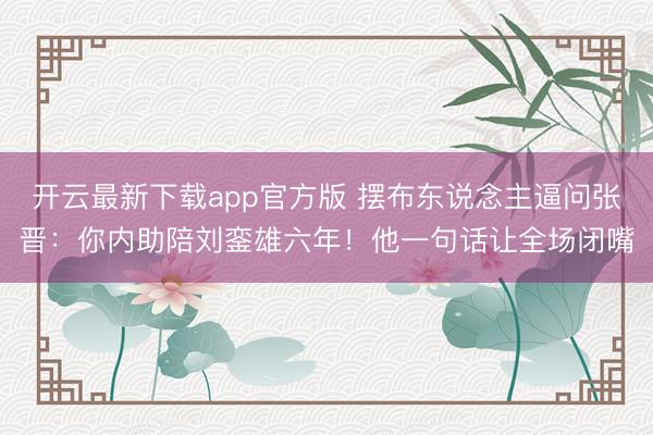 开云最新下载app官方版 摆布东说念主逼问张晋：你内助陪刘銮雄六年！他一句话让全场闭嘴
