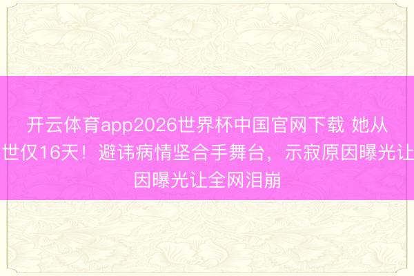 开云体育app2026世界杯中国官网下载 她从患病到离世仅16天！避讳病情坚合手舞台，示寂原因曝光让全网泪崩