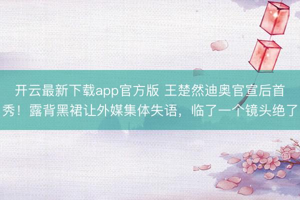 开云最新下载app官方版 王楚然迪奥官宣后首秀！露背黑裙让外媒集体失语，临了一个镜头绝了