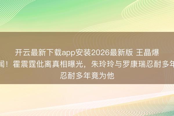 开云最新下载app安装2026最新版 王晶爆惊天秘闻！霍震霆仳离真相曝光，朱玲玲与罗康瑞忍耐多年竟为他