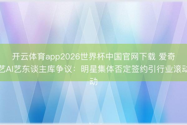 开云体育app2026世界杯中国官网下载 爱奇艺AI艺东谈主库争议：明星集体否定签约引行业滚动