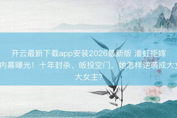 开云最新下载app安装2026最新版 潘虹拒嫁导演内幕曝光！十年封杀、皈投空门，她怎样逆袭成大女主？