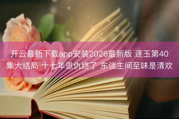 开云最新下载app安装2026最新版 逐玉第40集大结局 十七年恩仇终了 东谈主间至味是清欢