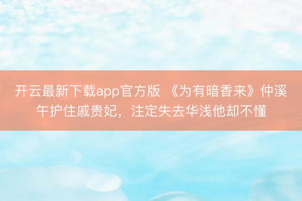 开云最新下载app官方版 《为有暗香来》仲溪午护住戚贵妃，注定失去华浅他却不懂