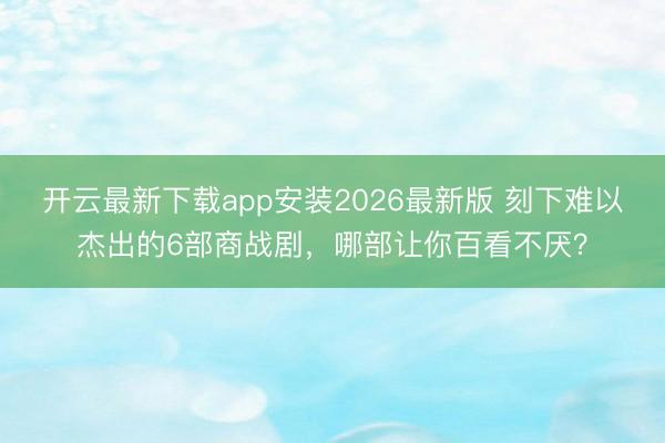 开云最新下载app安装2026最新版 刻下难以杰出的6部商战剧，哪部让你百看不厌？